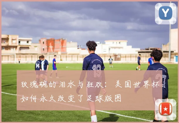 玫瑰碗的泪水与狂欢：美国世界杯如何永久改变了足球版图
