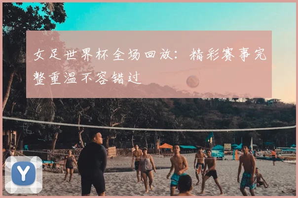 女足世界杯全场回放:精彩赛事完整重温不容错过