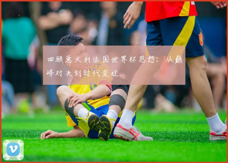 回顾意大利法国世界杯恩怨：从巅峰对决到时代变迁