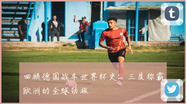 回顾德国战车世界杯史：三度称霸欧洲的全球劲旅
