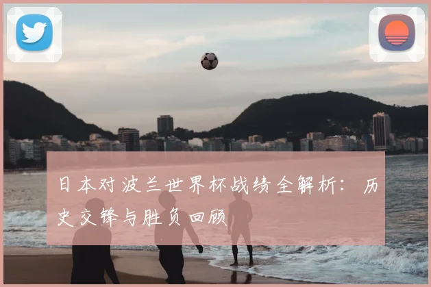 日本对波兰世界杯战绩全解析：历史交锋与胜负回顾