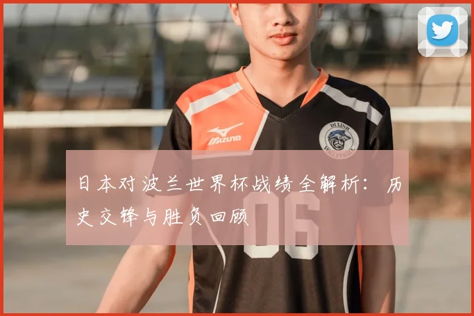 日本对波兰世界杯战绩全解析：历史交锋与胜负回顾