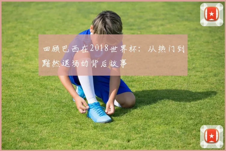 回顾巴西在2018世界杯：从热门到黯然退场的背后故事