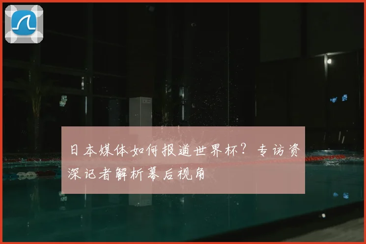 日本媒体如何报道世界杯？专访资深记者解析幕后视角
