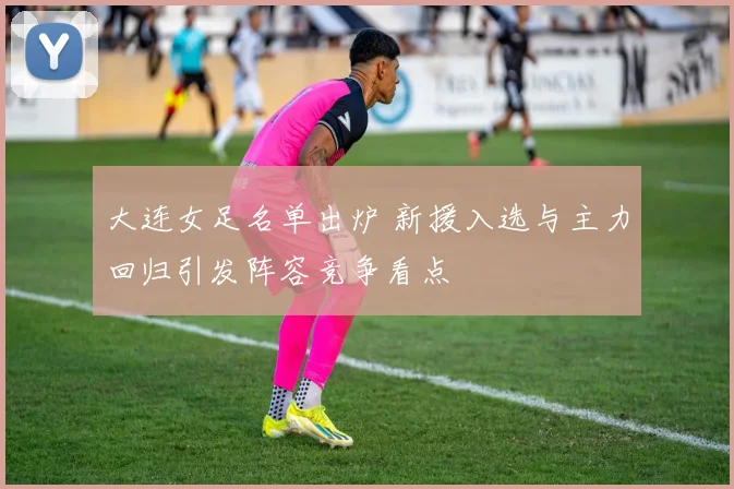 大连女足名单出炉 新援入选与主力回归引发阵容竞争看点