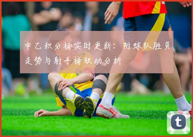 中乙积分榜实时更新：附球队胜负走势与射手榜联动分析