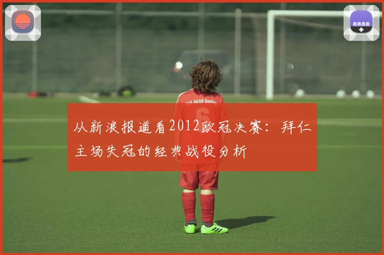 从新浪报道看2012欧冠决赛：拜仁主场失冠的经典战役分析