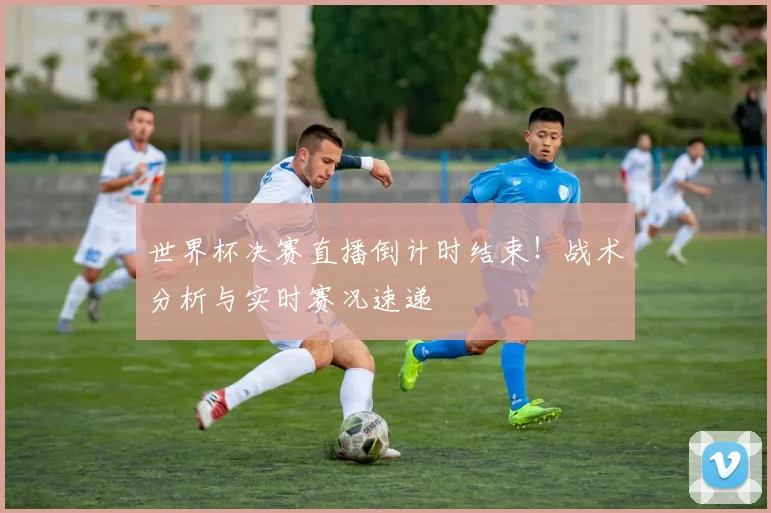 世界杯决赛直播倒计时结束！战术分析与实时赛况速递