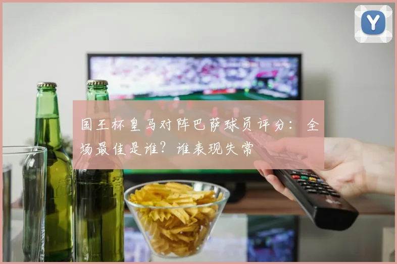 国王杯皇马对阵巴萨球员评分：全场最佳是谁？谁表现失常
